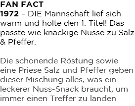 FAN FACT 1972 – DIE Mannschaft lief sich warm und holte den 1. Titel! Das passte wie knackige Nüsse zu Salz & Pfeffer. Die schonende Röstung sowie eine Priese Salz und Pfeffer geben dieser Mischung alles, was ein leckerer Nuss-Snack braucht, um immer einen Treffer zu landen