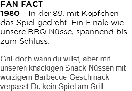 FAN FACT 1980 – In der 89. mit Köpfchen das Spiel gedreht. Ein Finale wie unsere BBQ Nüsse, spannend bis zum Schluss. Grill doch wann du willst, aber mit unseren knackigen Snack-Nüssen mit würzigem Barbecue-Geschmack verpasst Du kein Spiel am Grill.